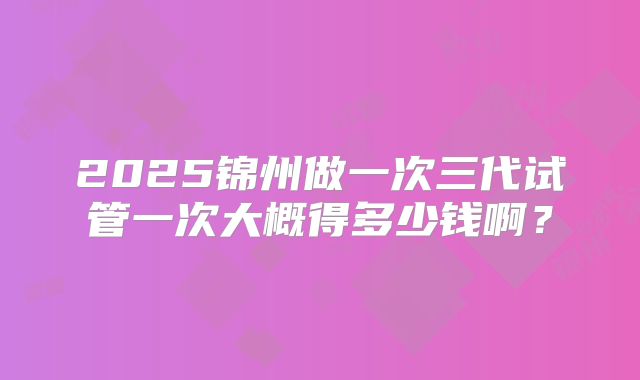 2025锦州做一次三代试管一次大概得多少钱啊?