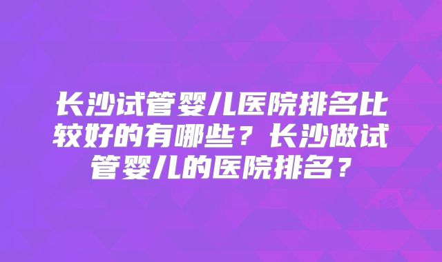 长沙试管婴儿医院排名比较好的有哪些？长沙做试管婴儿的医院排名？