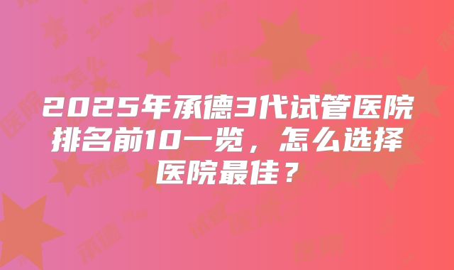 2025年承德3代试管医院排名前10一览,怎么选择医院最佳?