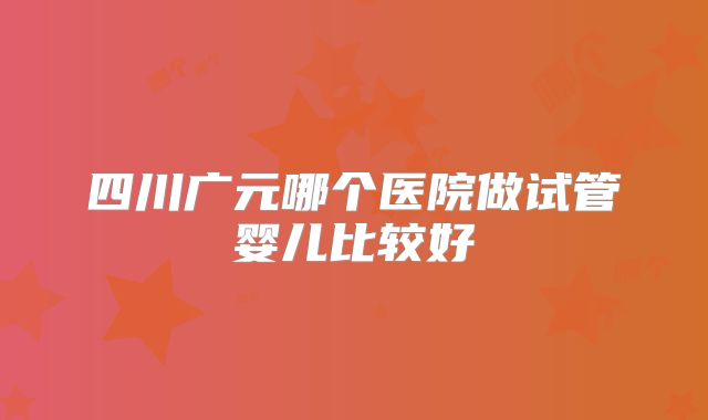 四川广元哪个医院做试管婴儿比较好