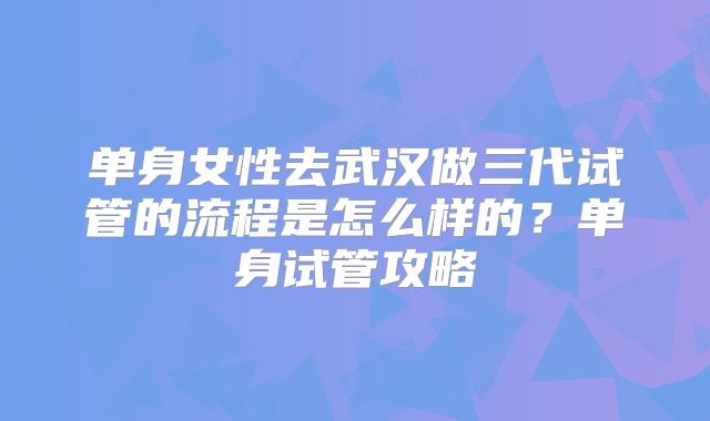 单身女性去武汉做三代试管的流程是怎么样的？单身试管攻略