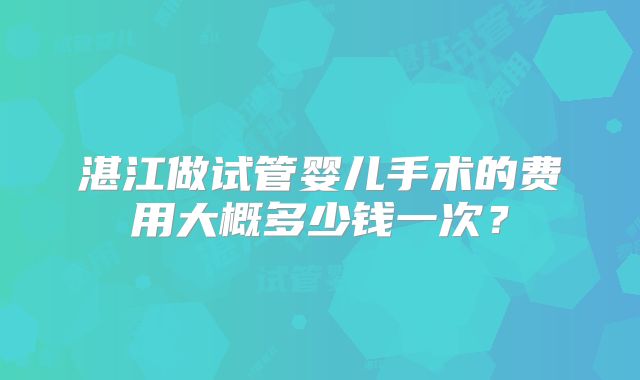 湛江做试管婴儿手术的费用大概多少钱一次?