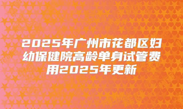 2025年广州市花都区妇幼保健院高龄单身试管费用2025年更新