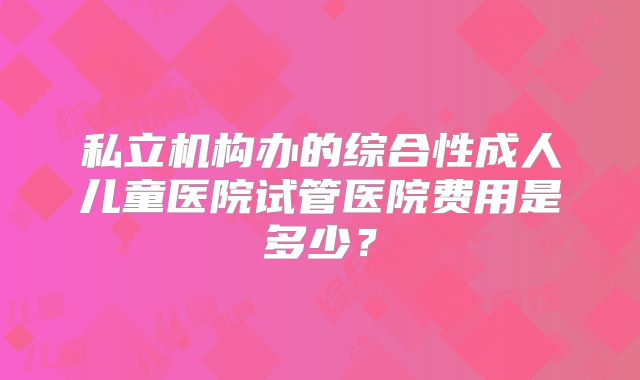 私立机构办的综合性成人儿童医院试管医院费用是多少？