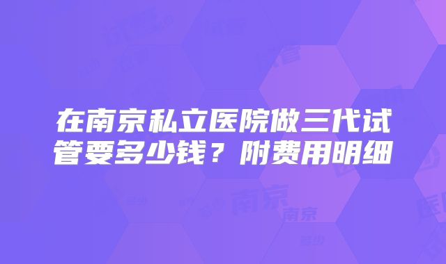 在南京私立医院做三代试管要多少钱?附费用明细