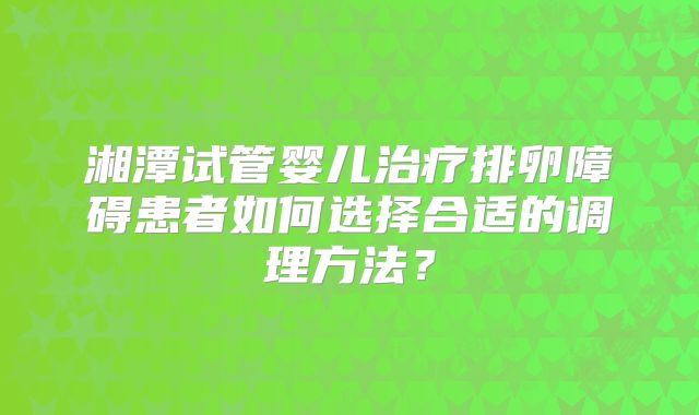 湘潭试管婴儿治疗排卵障碍患者如何选择合适的调理方法？