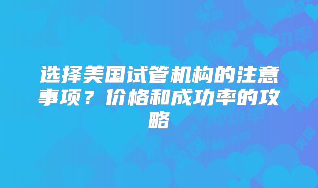 选择美国试管机构的注意事项?价格和成功率的攻略