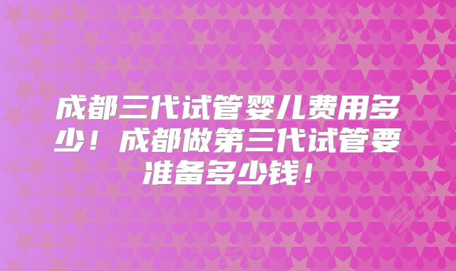 成都三代试管婴儿费用多少!成都做第三代试管要准备多少钱!