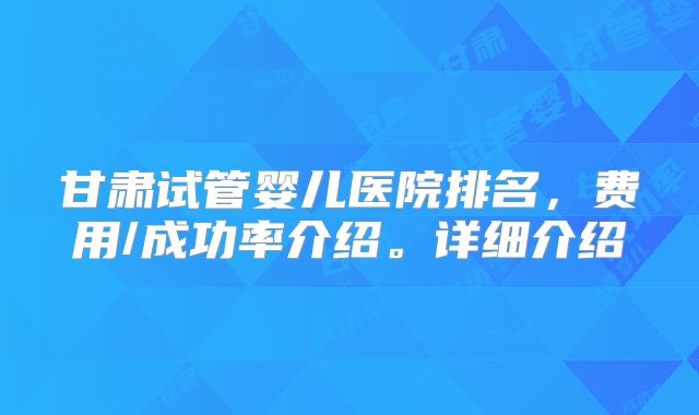 甘肃试管婴儿医院排名,费用/成功率介绍。详细介绍