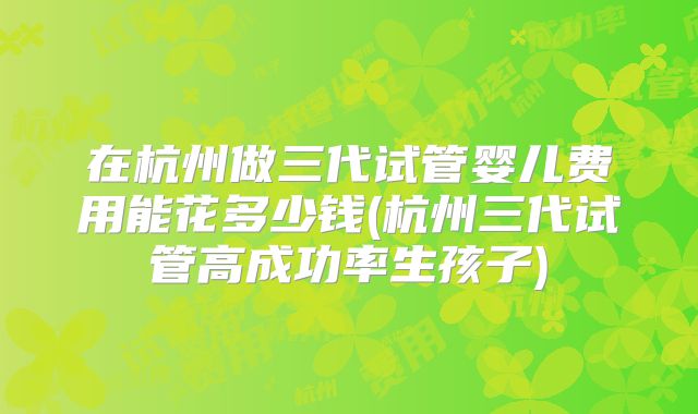 在杭州做三代试管婴儿费用能花多少钱(杭州三代试管高成功率生孩子)