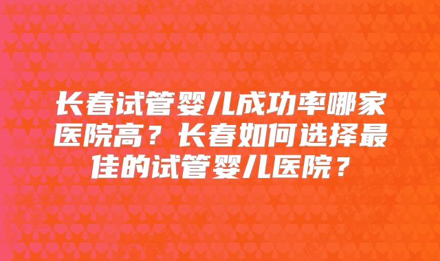 长春试管婴儿成功率哪家医院高？长春如何选择最佳的试管婴儿医院？