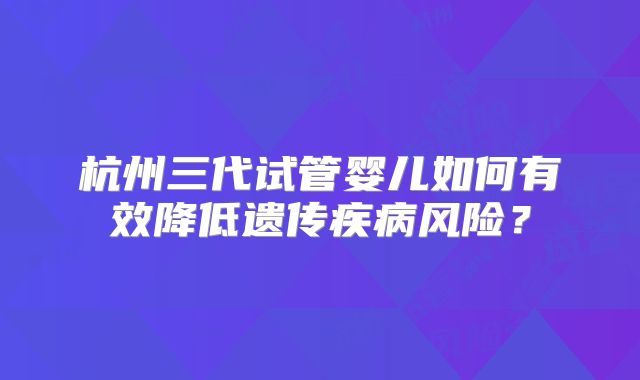 杭州三代试管婴儿如何有效降低遗传疾病风险？