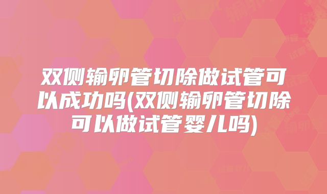双侧输卵管切除做试管可以成功吗(双侧输卵管切除可以做试管婴儿吗)
