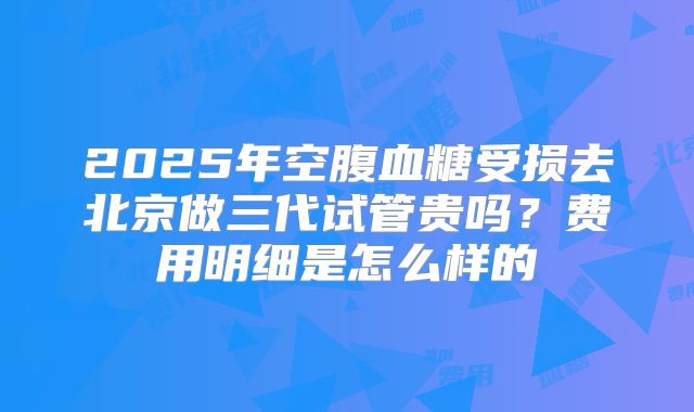 2025年空腹血糖受损去北京做三代试管贵吗？费用明细是怎么样的