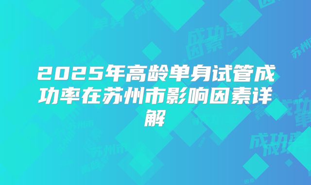 2025年高龄单身试管成功率在苏州市影响因素详解