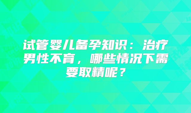 试管婴儿备孕知识:治疗男性不育,哪些情况下需要取精呢?
