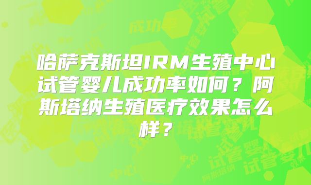 哈萨克斯坦IRM生殖中心试管婴儿成功率如何?阿斯塔纳生殖医疗效果怎么样?