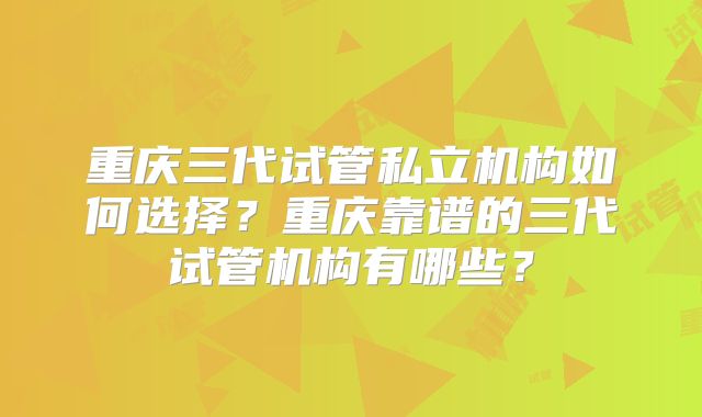 重庆三代试管私立机构如何选择?重庆靠谱的三代试管机构有哪些?