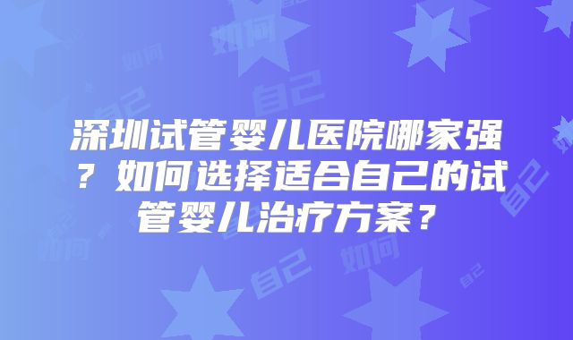 深圳试管婴儿医院哪家强？如何选择适合自己的试管婴儿治疗方案？