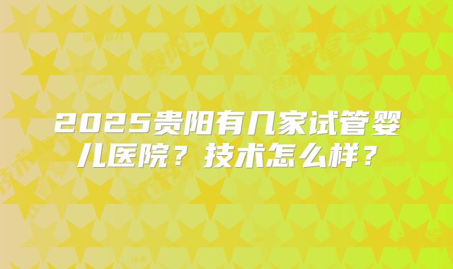 2025贵阳有几家试管婴儿医院?技术怎么样?