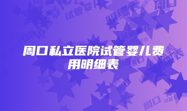 周口私立医院试管婴儿费用明细表