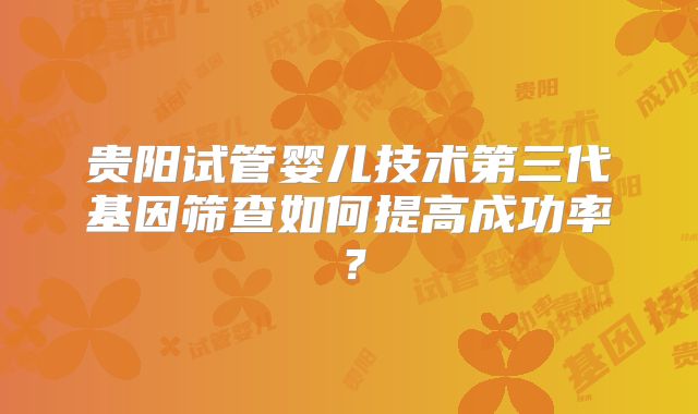 贵阳试管婴儿技术第三代基因筛查如何提高成功率?
