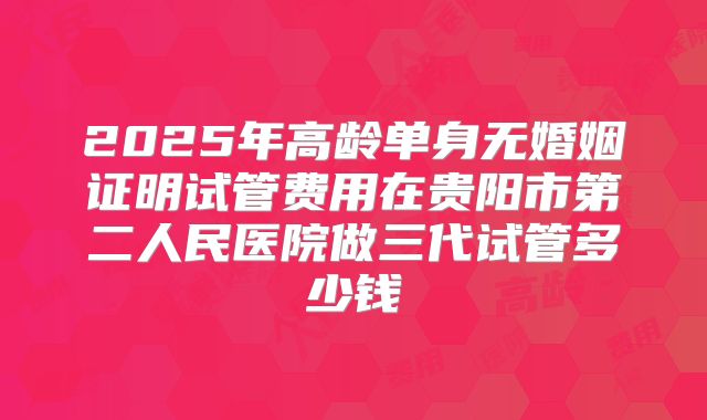 2025年高龄单身无婚姻证明试管费用在贵阳市第二人民医院做三代试管多少钱
