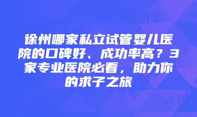 徐州哪家私立试管婴儿医院的口碑好、成功率高?3家专业医院必看,助力你的求子之旅
