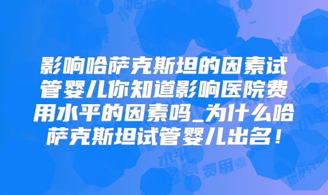 影响哈萨克斯坦的因素试管婴儿你知道影响医院费用水平的因素吗_为什么哈萨克斯坦试管婴儿出名!