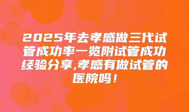 2025年去孝感做三代试管成功率一览附试管成功经验分享,孝感有做试管的医院吗！