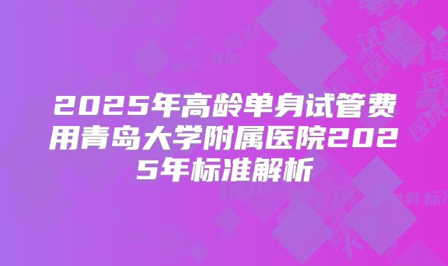 2025年高龄单身试管费用青岛大学附属医院2025年标准解析