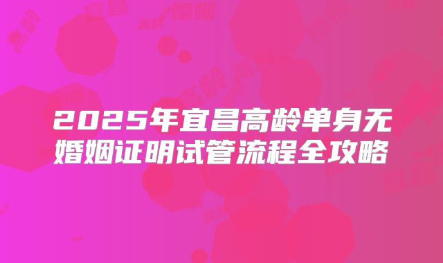 2025年宜昌高龄单身无婚姻证明试管流程全攻略