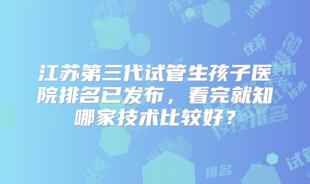 江苏第三代试管生孩子医院排名已发布，看完就知哪家技术比较好？
