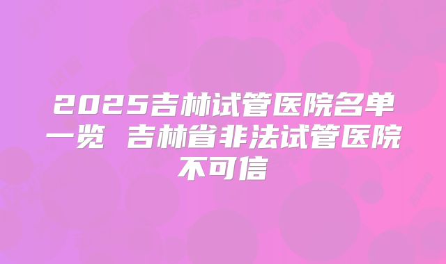 2025吉林试管医院名单一览 吉林省非法试管医院不可信