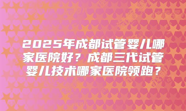 2025年成都试管婴儿哪家医院好？成都三代试管婴儿技术哪家医院领跑？