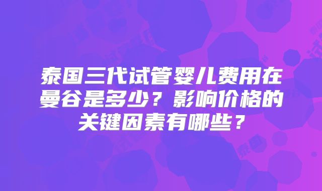 泰国三代试管婴儿费用在曼谷是多少？影响价格的关键因素有哪些？
