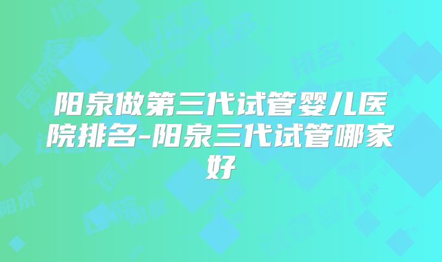 阳泉做第三代试管婴儿医院排名-阳泉三代试管哪家好