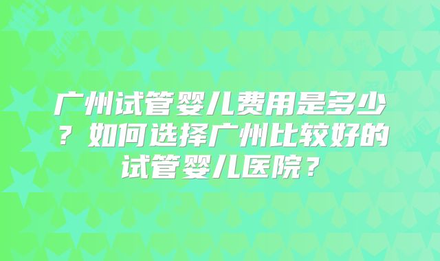 广州试管婴儿费用是多少？如何选择广州比较好的试管婴儿医院？