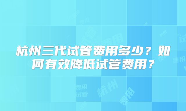 杭州三代试管费用多少?如何有效降低试管费用?