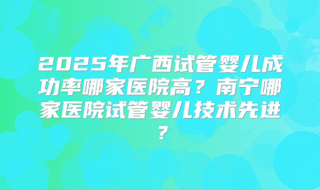 2025年广西试管婴儿成功率哪家医院高?南宁哪家医院试管婴儿技术先进?