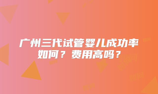 广州三代试管婴儿成功率如何？费用高吗？