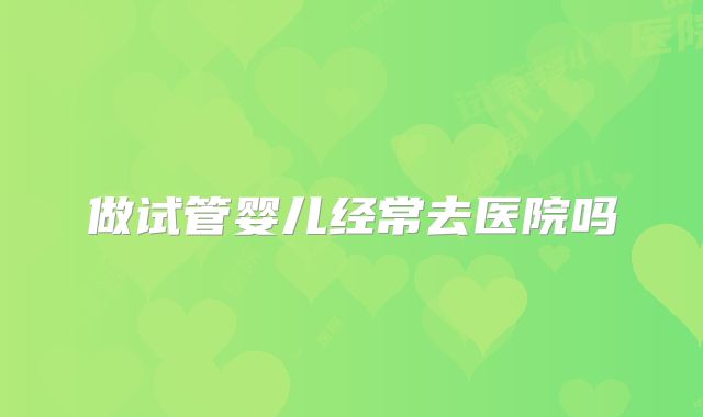 做试管婴儿经常去医院吗