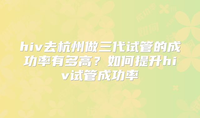 hiv去杭州做三代试管的成功率有多高?如何提升hiv试管成功率