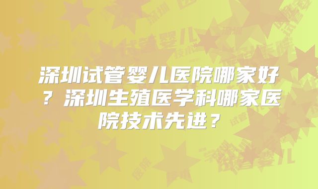 深圳试管婴儿医院哪家好?深圳生殖医学科哪家医院技术先进?