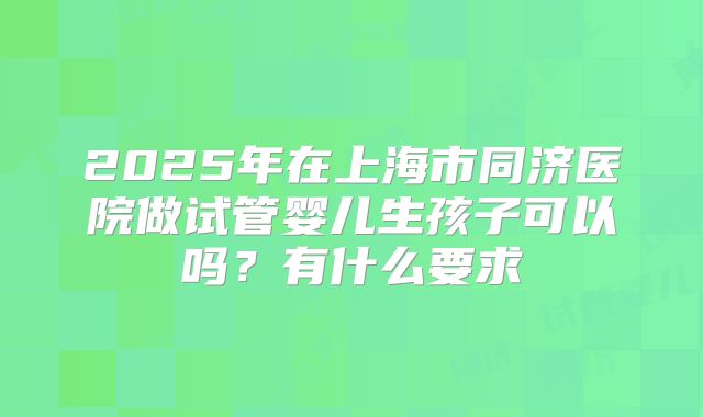 2025年在上海市同济医院做试管婴儿生孩子可以吗?有什么要求