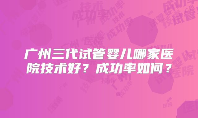 广州三代试管婴儿哪家医院技术好?成功率如何?