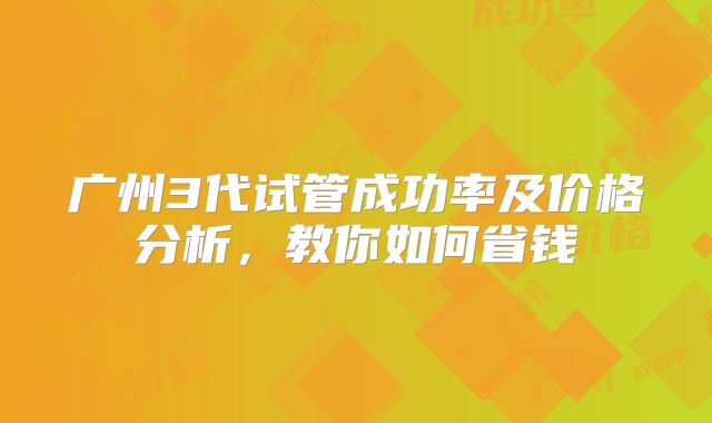 广州3代试管成功率及价格分析,教你如何省钱