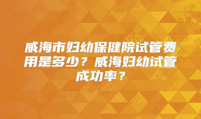 威海市妇幼保健院试管费用是多少?威海妇幼试管成功率?