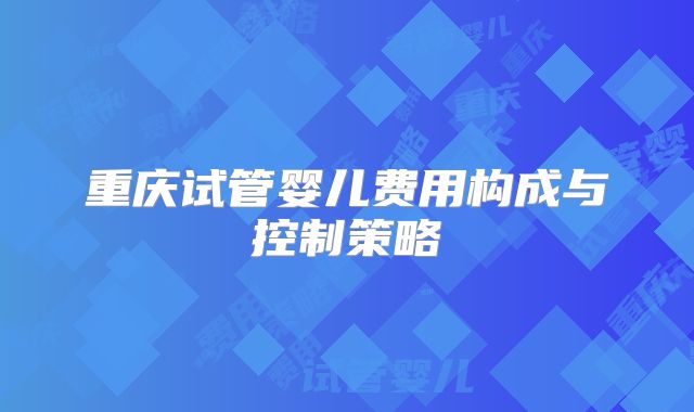 重庆试管婴儿费用构成与控制策略