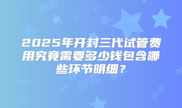 2025年开封三代试管费用究竟需要多少钱包含哪些环节明细？